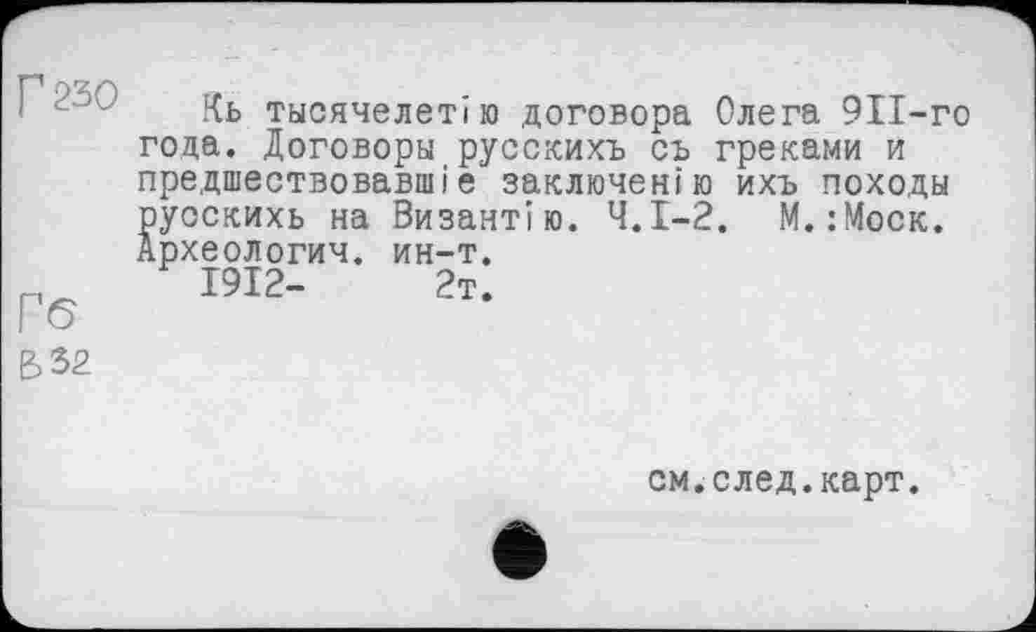 ﻿Г 250
Гб
&32
Кь тьісячелетію договора Олега 911-го года. Договоры русскихъ съ греками и предшествовавшие заключен!ю ихъ походы руоскихь на Византію. Ч.І-2. М.:Моск. Археологии, ин-т.
1912-	2т.
см.след.карт.